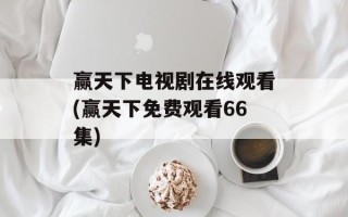 赢天下电视剧在线观看(赢天下免费观看66集)