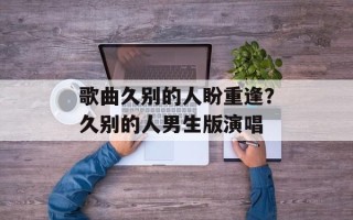 歌曲久别的人盼重逢？久别的人男生版演唱