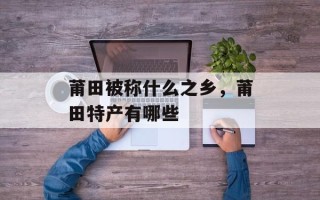 莆田被称什么之乡，莆田特产有哪些