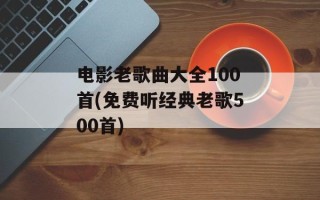 电影老歌曲大全100首(免费听经典老歌500首)