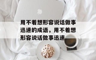 用不着想形容说话做事迅速的成语，用不着想形容说话做事迅速