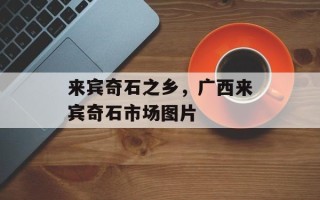来宾奇石之乡，广西来宾奇石市场图片
