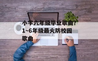 小学六年级毕业歌曲？1～6年级最火防校园歌曲