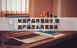 旅游产品开发设计 旅游产品怎么开发渠道