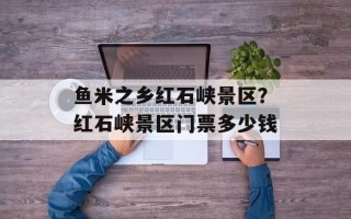 鱼米之乡红石峡景区？红石峡景区门票多少钱