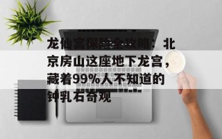 龙仙宫探险全攻略：北京房山这座地下龙宫，藏着99%人不知道的钟乳石奇观