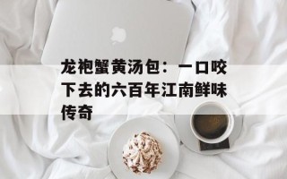 龙袍蟹黄汤包：一口咬下去的六百年江南鲜味传奇