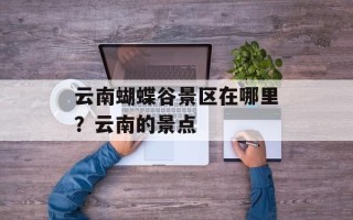 云南蝴蝶谷景区在哪里？云南的景点