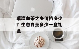 璀璨白茶之乡价格多少？生态白茶多少一盒礼盒