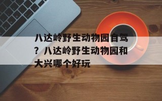 八达岭野生动物园自驾？八达岭野生动物园和大兴哪个好玩