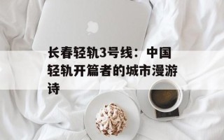 长春轻轨3号线：中国轻轨开篇者的城市漫游诗