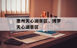 惠州天心湖景区，博罗天心湖景区