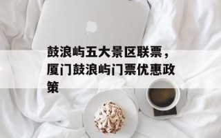 鼓浪屿五大景区联票，厦门鼓浪屿门票优惠政策