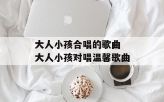 大人小孩合唱的歌曲 大人小孩对唱温馨歌曲
