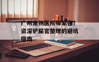 广州宠物医院哪家强？资深铲屎官整理的避坑指南