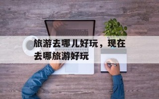 旅游去哪儿好玩，现在去哪旅游好玩