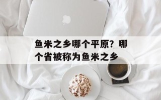 鱼米之乡哪个平原？哪个省被称为鱼米之乡