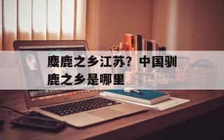 麋鹿之乡江苏？中国驯鹿之乡是哪里