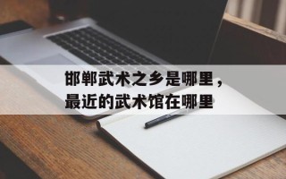 邯郸武术之乡是哪里，最近的武术馆在哪里