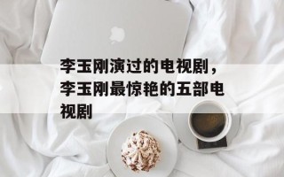 李玉刚演过的电视剧，李玉刚最惊艳的五部电视剧