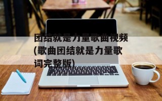 团结就是力量歌曲视频(歌曲团结就是力量歌词完整版)