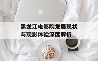 黑龙江电影院发展现状与观影体验深度解析