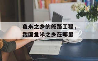 鱼米之乡的修路工程，我国鱼米之乡在哪里
