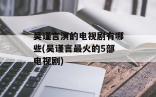 吴谨言演的电视剧有哪些(吴谨言最火的5部电视剧)