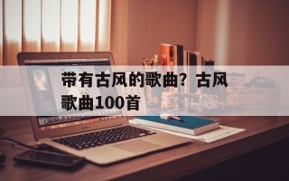 带有古风的歌曲？古风歌曲100首