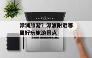 漳浦旅游？漳浦附近哪里好玩旅游景点