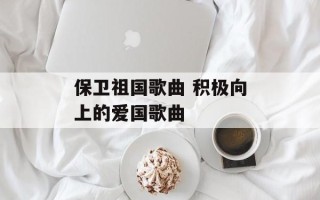 保卫祖国歌曲 积极向上的爱国歌曲
