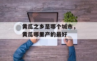 黄瓜之乡是哪个城市，黄瓜哪里产的最好