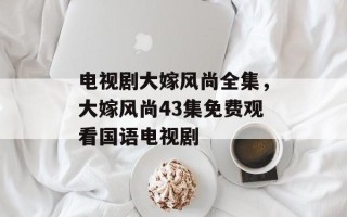 电视剧大嫁风尚全集，大嫁风尚43集免费观看国语电视剧