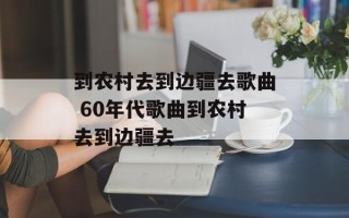 到农村去到边疆去歌曲 60年代歌曲到农村去到边疆去