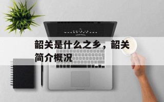 韶关是什么之乡，韶关简介概况
