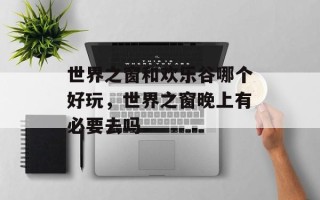 世界之窗和欢乐谷哪个好玩，世界之窗晚上有必要去吗