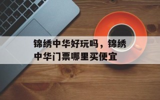 锦绣中华好玩吗，锦绣中华门票哪里买便宜
