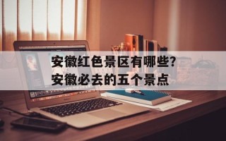 安徽红色景区有哪些？安徽必去的五个景点