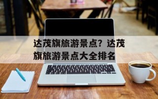 达茂旗旅游景点？达茂旗旅游景点大全排名