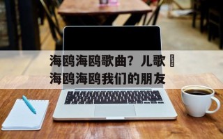 海鸥海鸥歌曲？儿歌巜海鸥海鸥我们的朋友