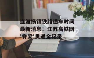 连淮扬镇铁路通车时间最新消息：江苏高铁网'脊梁'贯通全记录