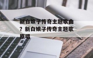 新白娘子传奇主题歌曲？新白娘子传奇主题歌原唱