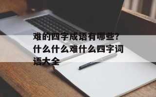 难的四字成语有哪些？什么什么难什么四字词语大全