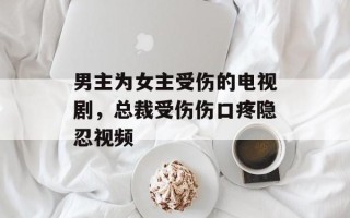 男主为女主受伤的电视剧，总裁受伤伤口疼隐忍视频