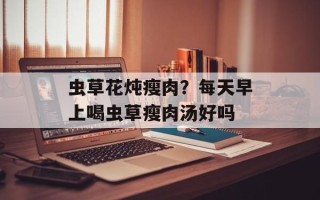 虫草花炖瘦肉？每天早上喝虫草瘦肉汤好吗