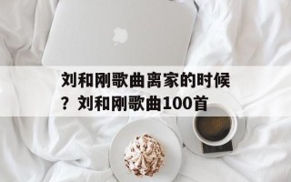 刘和刚歌曲离家的时候？刘和刚歌曲100首