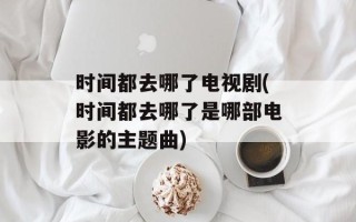 时间都去哪了电视剧(时间都去哪了是哪部电影的主题曲)