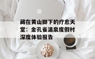 藏在黄山脚下的疗愈天堂：金孔雀温泉度假村深度体验报告