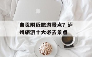 自贡附近旅游景点？泸州旅游十大必去景点