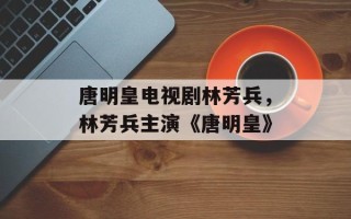 唐明皇电视剧林芳兵，林芳兵主演《唐明皇》